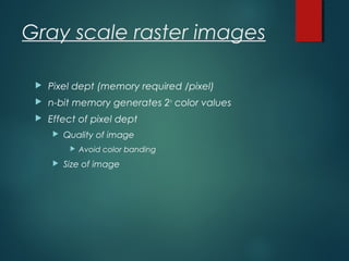 Gray scale raster images
 Pixel dept (memory required /pixel)
 n-bit memory generates 2n
color values
 Effect of pixel dept
 Quality of image
 Avoid color banding
 Size of image
 