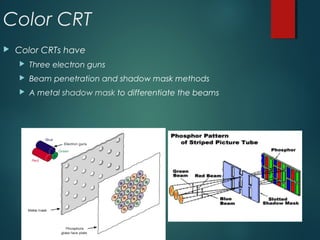 Color CRT
 Color CRTs have
 Three electron guns
 Beam penetration and shadow mask methods
 A metal shadow mask to differentiate the beams
 