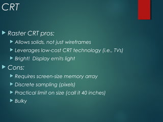 CRT
 Raster CRT pros:
 Allows solids, not just wireframes
 Leverages low-cost CRT technology (i.e., TVs)
 Bright! Display emits light
 Cons:
 Requires screen-size memory array
 Discrete sampling (pixels)
 Practical limit on size (call it 40 inches)
 Bulky
 
