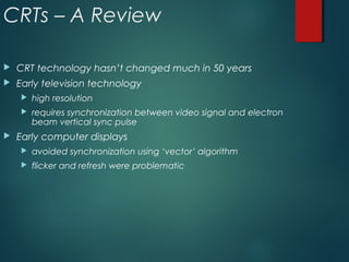 CRTs – A Review
 CRT technology hasn’t changed much in 50 years
 Early television technology
 high resolution
 requires synchronization between video signal and electron
beam vertical sync pulse
 Early computer displays
 avoided synchronization using ‘vector’ algorithm
 flicker and refresh were problematic
 
