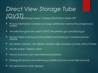 Direct View Storage Tube
(DVST) Instead of refreshing screen, it Keeps information inside CRT
 Picture information is stored as charge distribution behind the phosphorous
screen
 Two electron guns are used in DVST, the primary gun and flood gun
 Primary helps is storing picture patterns and flood gun maintain picture
display
 No refresh requires, can display complex high resolution picture without flicker
 Usually doesn’t display colors
 Part of a picture can’t be refreshed (redrawn)
 Erasing old picture and redrawing modified picture could take seconds
 No replaced by raster displays
 