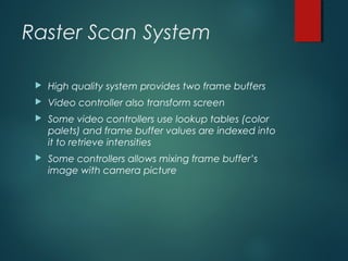 Raster Scan System
 High quality system provides two frame buffers
 Video controller also transform screen
 Some video controllers use lookup tables (color
palets) and frame buffer values are indexed into
it to retrieve intensities
 Some controllers allows mixing frame buffer’s
image with camera picture
 