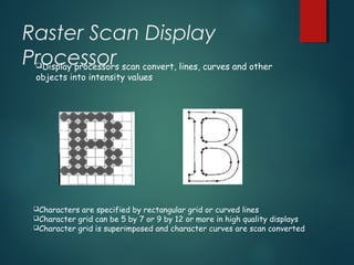 Raster Scan Display
ProcessorDisplay processors scan convert, lines, curves and other
objects into intensity values
Characters are specified by rectangular grid or curved lines
Character grid can be 5 by 7 or 9 by 12 or more in high quality displays
Character grid is superimposed and character curves are scan converted
 