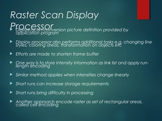 Raster Scan Display
Processor Digitize/scan-conversion picture definition provided by
application program
 Display processor also performs additional tasks e.g. changing line
styles, coloring areas, transformation on objects etc
 Efforts are made to shorten frame buffer
 One way is to store intensity information as link list and apply run-
length encoding
 Similar method applies when intensities change linearly
 Short runs can increase storage requirements
 Short runs bring difficulty in processing
 Another approach encode raster as set of rectangular areas,
called cell encoding
 
