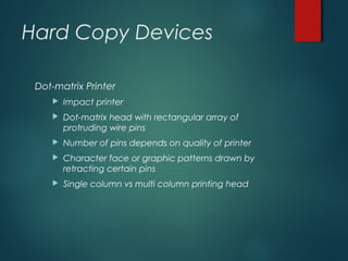 Hard Copy Devices
Dot-matrix Printer
 Impact printer
 Dot-matrix head with rectangular array of
protruding wire pins
 Number of pins depends on quality of printer
 Character face or graphic patterns drawn by
retracting certain pins
 Single column vs multi column printing head
 