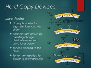 Hard Copy Devices
Laser Printer
 Have photoelectric,
e.g. selenium, coated
drum
 Graphics are drawn by
creating charge
distribution on drum
using laser beam
 Toner is applied to the
drum
 Toner then applied to
paper to draw graphics
Xerographic Process
 