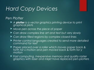 Hard Copy Devices
Pen Plotter
 A plotter is a vector graphics printing device to print
graphical plots
 Move pen across the piece of paper
 Can draw complex line art and text but very slowly
 Can draw filled regions by complex closed lines
 Printer control languages created to send more detailed
command for text
 Paper placed over a roller which moves paper back &
forth for x motion and pen moved back & forth for y
motion
 Fast computing, inexpensive memory and quality raster
graphics with laser and inkjet have replaced pen-plotters
 