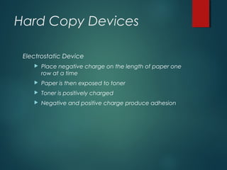 Hard Copy Devices
Electrostatic Device
 Place negative charge on the length of paper one
row at a time
 Paper is then exposed to toner
 Toner is positively charged
 Negative and positive charge produce adhesion
 