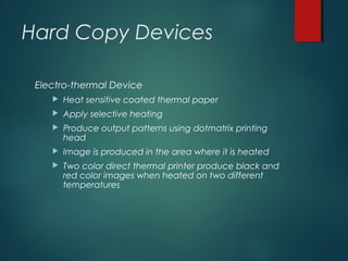 Hard Copy Devices
Electro-thermal Device
 Heat sensitive coated thermal paper
 Apply selective heating
 Produce output patterns using dotmatrix printing
head
 Image is produced in the area where it is heated
 Two color direct thermal printer produce black and
red color images when heated on two different
temperatures
 