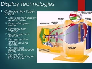 Display technologies
 Cathode Ray Tubes
(CRTs)
 Most common display
device today.
 Evacuated glass
bottle
 Extremely high
voltage
 Heating element
(filament)
 Electrons pulled
towards
anode focusing
cylinder
 Vertical and
horizontal deflection
plates
 Beam strikes
phosphor coating on
front of tube
 