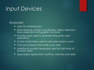 Input Devices
Keyboard
 Used for entering text
 Extra features: screen coordinates, object selection,
menu selection and graphic functions
 Function keys used to activate frequently used
operations
 Cursor control keys used to relocate screen cursor
 Can accompany track ball or joy stick
 Additional numeric keyboard used for fast entry of
numeric data
 Specialized application: buttons, switches and dials
 