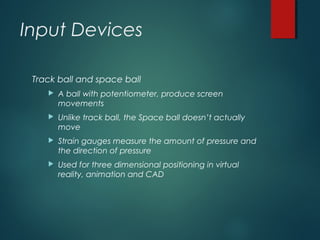 Input Devices
Track ball and space ball
 A ball with potentiometer, produce screen
movements
 Unlike track ball, the Space ball doesn’t actually
move
 Strain gauges measure the amount of pressure and
the direction of pressure
 Used for three dimensional positioning in virtual
reality, animation and CAD
 