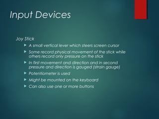 Input Devices
Joy Stick
 A small vertical lever which steers screen cursor
 Some record physical movement of the stick while
others record only pressure on the stick
 In first movement and direction and in second
pressure and direction is gauged (strain gauge)
 Potentiometer is used
 Might be mounted on the keyboard
 Can also use one or more buttons
 