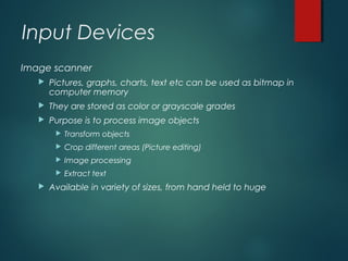 Input Devices
Image scanner
 Pictures, graphs, charts, text etc can be used as bitmap in
computer memory
 They are stored as color or grayscale grades
 Purpose is to process image objects
 Transform objects
 Crop different areas (Picture editing)
 Image processing
 Extract text
 Available in variety of sizes, from hand held to huge
 