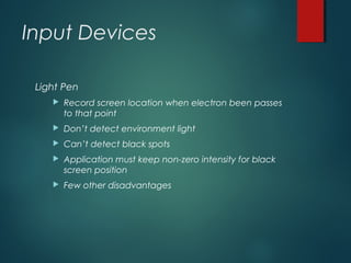 Input Devices
Light Pen
 Record screen location when electron been passes
to that point
 Don’t detect environment light
 Can’t detect black spots
 Application must keep non-zero intensity for black
screen position
 Few other disadvantages
 