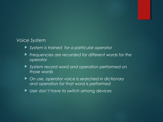 Voice System
 System is trained for a particular operator
 Frequencies are recorded for different words for the
operator
 System record word and operation performed on
those words
 On use, operator voice is searched in dictionary
and operation for that word is performed
 User don’t have to switch among devices
 