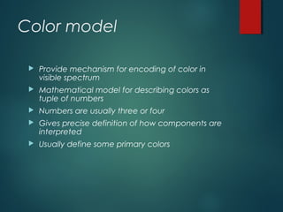 Color model
 Provide mechanism for encoding of color in
visible spectrum
 Mathematical model for describing colors as
tuple of numbers
 Numbers are usually three or four
 Gives precise definition of how components are
interpreted
 Usually define some primary colors
 