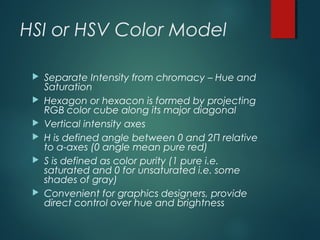 HSI or HSV Color Model
 Separate Intensity from chromacy – Hue and
Saturation
 Hexagon or hexacon is formed by projecting
RGB color cube along its major diagonal
 Vertical intensity axes
 H is defined angle between 0 and 2Π relative
to a-axes (0 angle mean pure red)
 S is defined as color purity (1 pure i.e.
saturated and 0 for unsaturated i.e. some
shades of gray)
 Convenient for graphics designers, provide
direct control over hue and brightness
 