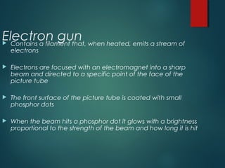 Electron gun Contains a filament that, when heated, emits a stream of
electrons
 Electrons are focused with an electromagnet into a sharp
beam and directed to a specific point of the face of the
picture tube
 The front surface of the picture tube is coated with small
phosphor dots
 When the beam hits a phosphor dot it glows with a brightness
proportional to the strength of the beam and how long it is hit
 