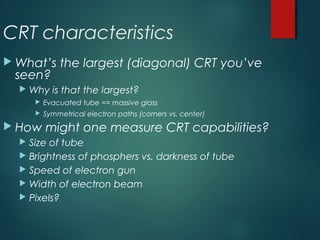 CRT characteristics
 What’s the largest (diagonal) CRT you’ve
seen?
 Why is that the largest?
 Evacuated tube == massive glass
 Symmetrical electron paths (corners vs. center)
 How might one measure CRT capabilities?
 Size of tube
 Brightness of phosphers vs. darkness of tube
 Speed of electron gun
 Width of electron beam
 Pixels?
 