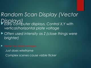 Random Scan Display (Vector
Displays) Early computer displays, Control X,Y with
vertical/horizontal plate voltage
 Often used intensity as Z (close things were
brighter)
 Name two disadvantages
Just does wireframe
Complex scenes cause visible flicker
 