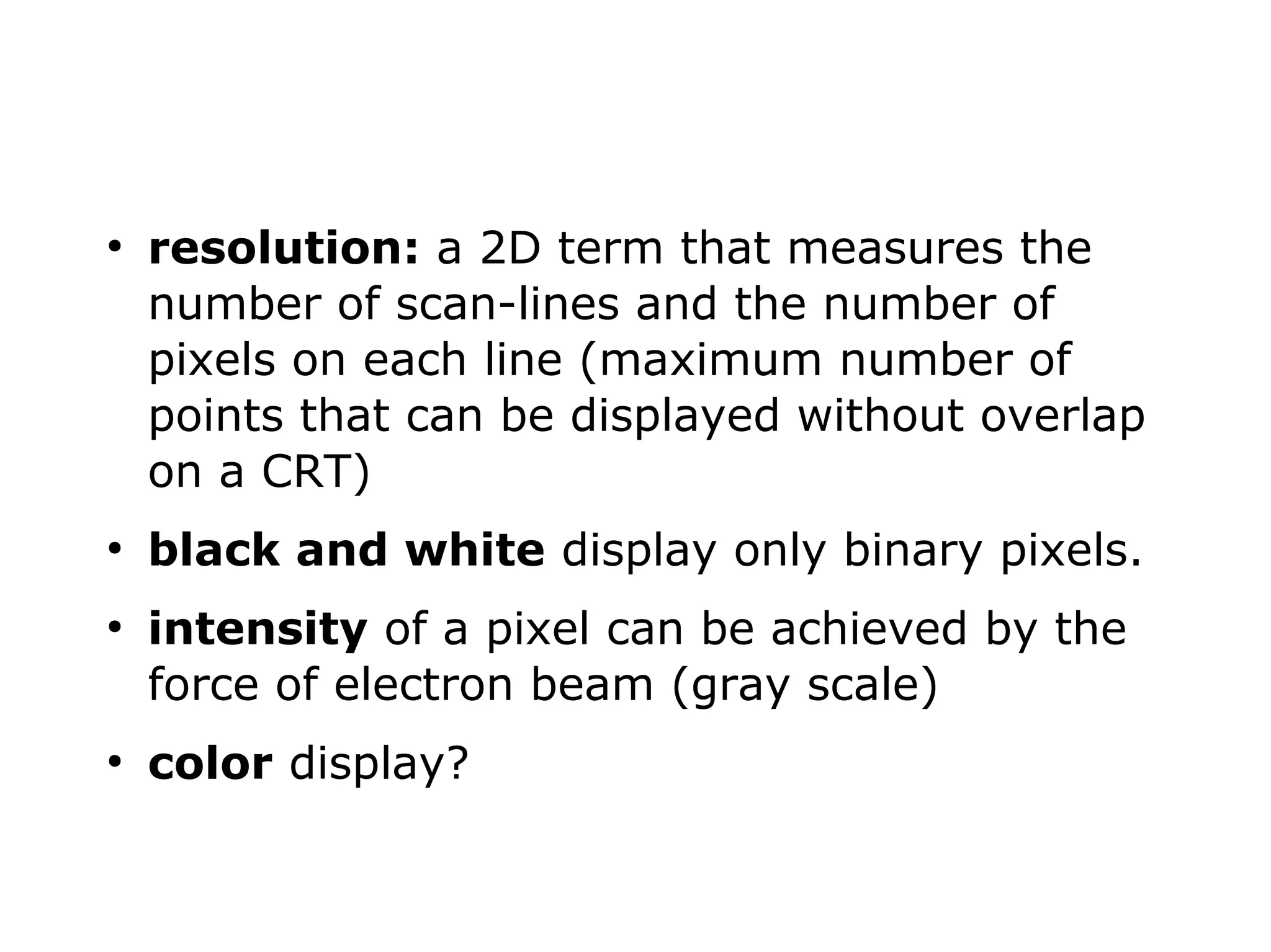 ● resolution: a 2D term that measures the 
number of scan-lines and the number of 
pixels on each line (maximum number of 
points that can be displayed without overlap 
on a CRT) 
● black and white display only binary pixels. 
● intensity of a pixel can be achieved by the 
force of electron beam (gray scale) 
● color display? 
 