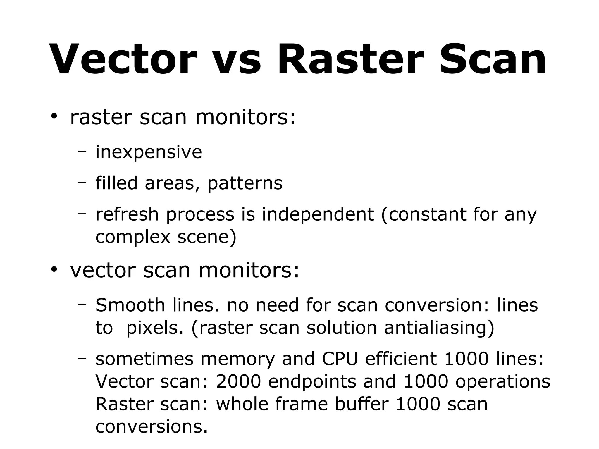 Vector vs Raster Scan 
● raster scan monitors: 
– inexpensive 
– filled areas, patterns 
– refresh process is independent (constant for any 
complex scene) 
● vector scan monitors: 
– Smooth lines. no need for scan conversion: lines 
to pixels. (raster scan solution antialiasing) 
– sometimes memory and CPU efficient 1000 lines: 
Vector scan: 2000 endpoints and 1000 operations 
Raster scan: whole frame buffer 1000 scan 
conversions. 
 