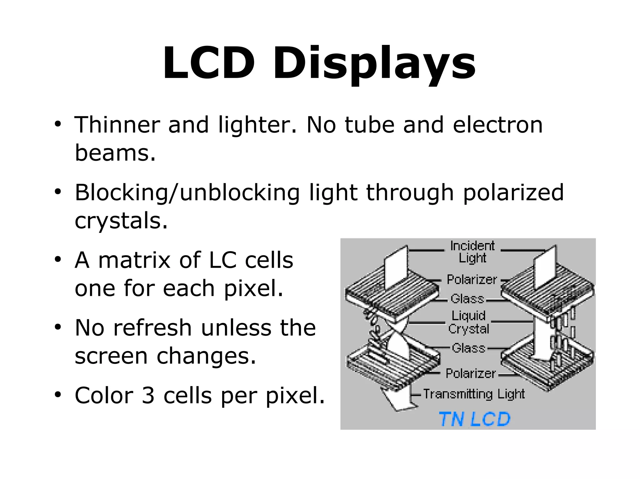 LCD Displays 
● Thinner and lighter. No tube and electron 
beams. 
● Blocking/unblocking light through polarized 
crystals. 
● A matrix of LC cells 
one for each pixel. 
● No refresh unless the 
screen changes. 
● Color 3 cells per pixel. 
 