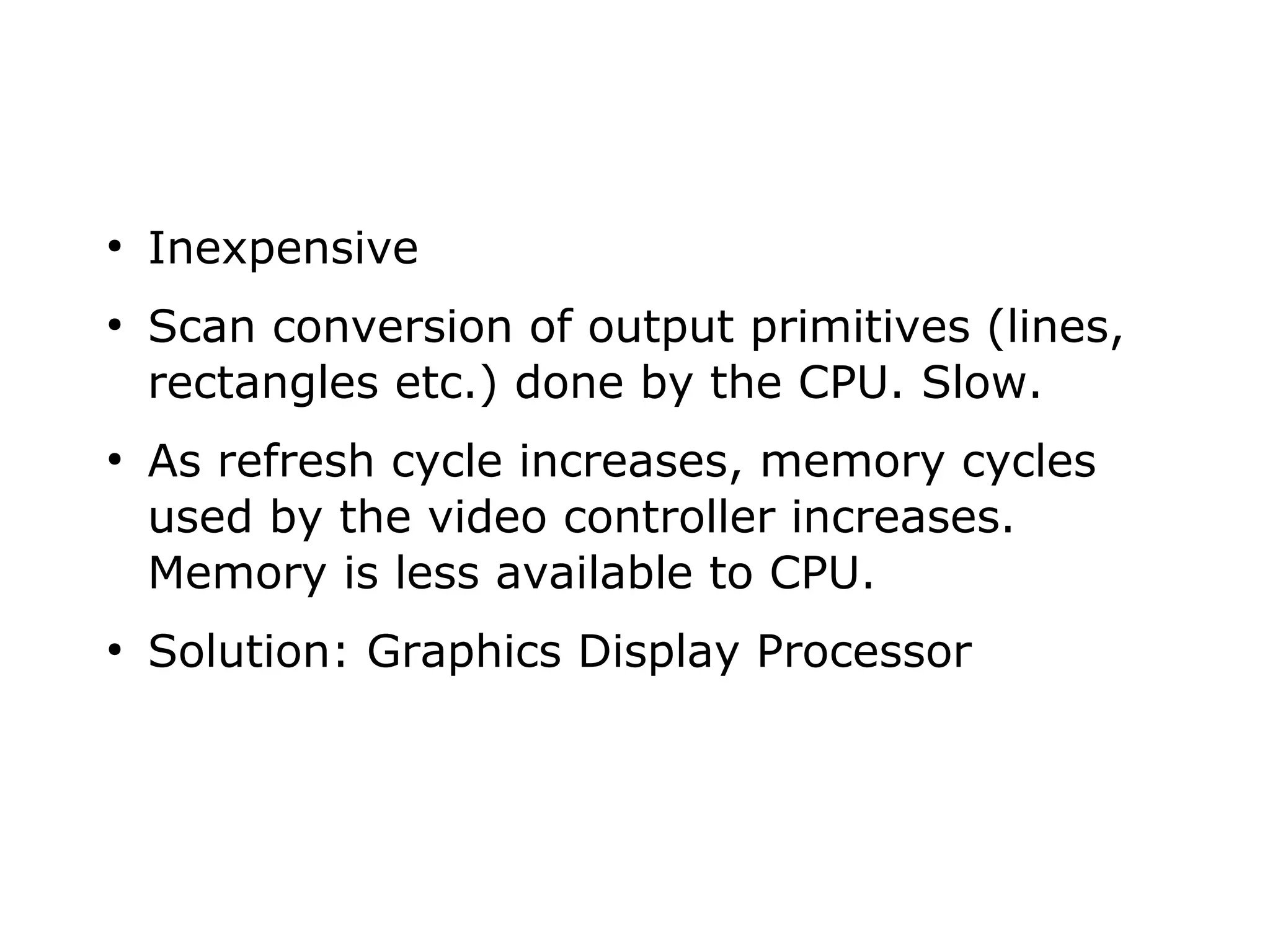 ● Inexpensive 
● Scan conversion of output primitives (lines, 
rectangles etc.) done by the CPU. Slow. 
● As refresh cycle increases, memory cycles 
used by the video controller increases. 
Memory is less available to CPU. 
● Solution: Graphics Display Processor 
 