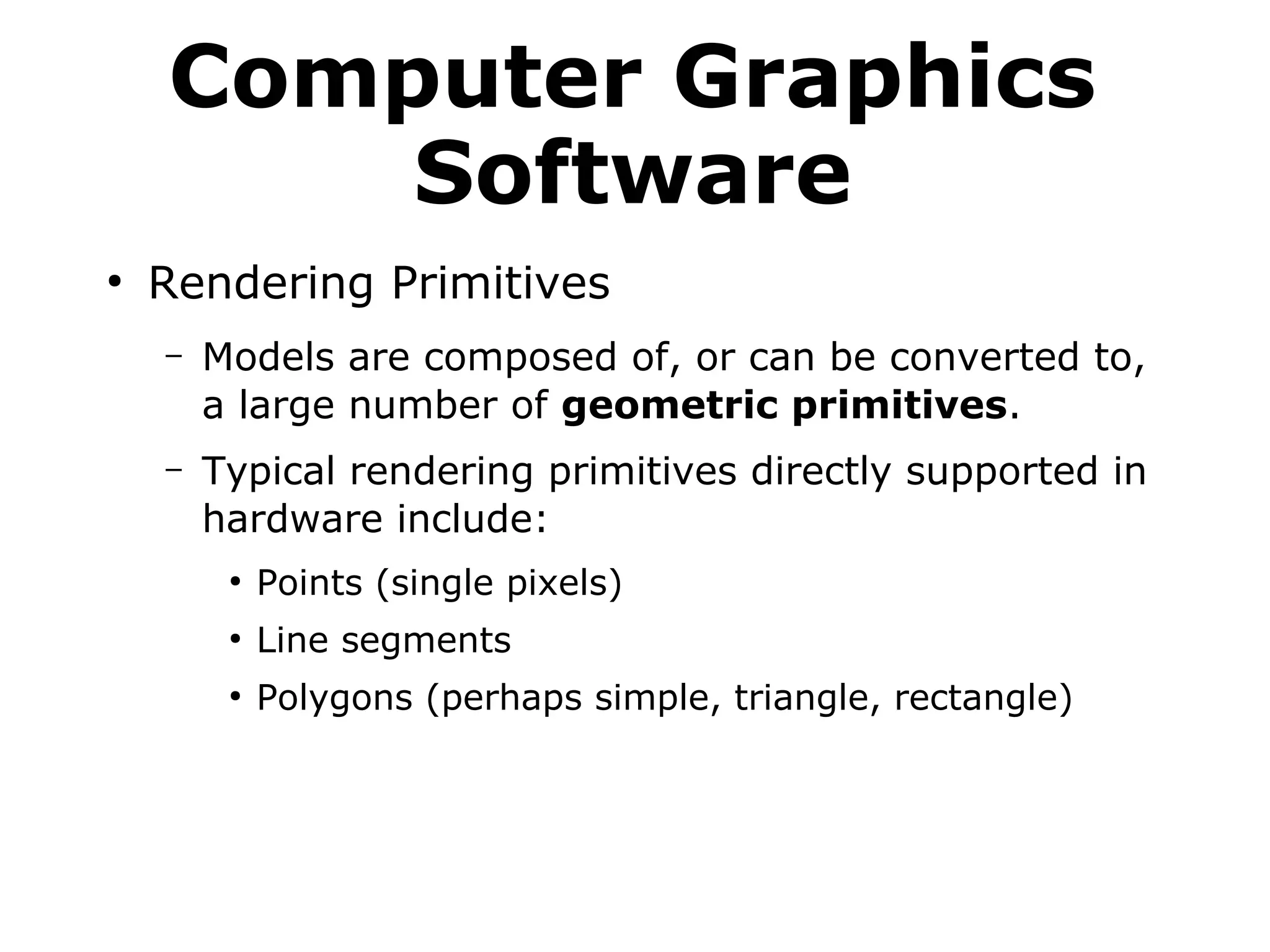 Computer Graphics 
Software 
● Rendering Primitives 
– Models are composed of, or can be converted to, 
a large number of geometric primitives. 
– Typical rendering primitives directly supported in 
hardware include: 
● Points (single pixels) 
● Line segments 
● Polygons (perhaps simple, triangle, rectangle) 
 