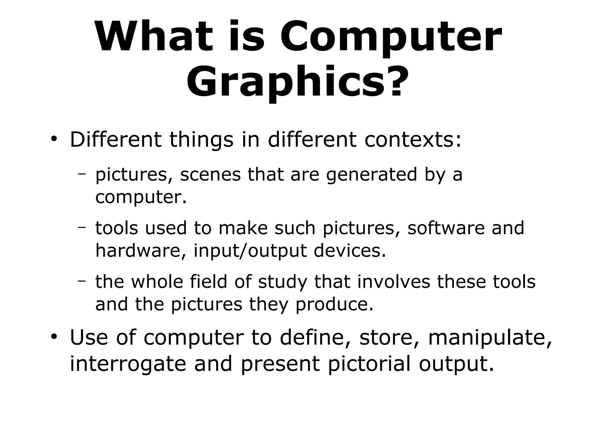 What is Computer 
Graphics? 
● Different things in different contexts: 
– pictures, scenes that are generated by a 
computer. 
– tools used to make such pictures, software and 
hardware, input/output devices. 
– the whole field of study that involves these tools 
and the pictures they produce. 
● Use of computer to define, store, manipulate, 
interrogate and present pictorial output. 
 