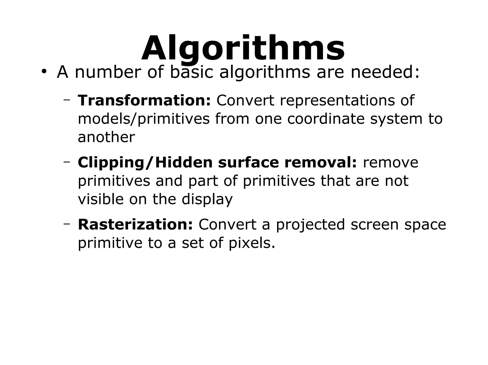 Algorithms 
● A number of basic algorithms are needed: 
– Transformation: Convert representations of 
models/primitives from one coordinate system to 
another 
– Clipping/Hidden surface removal: remove 
primitives and part of primitives that are not 
visible on the display 
– Rasterization: Convert a projected screen space 
primitive to a set of pixels. 
 