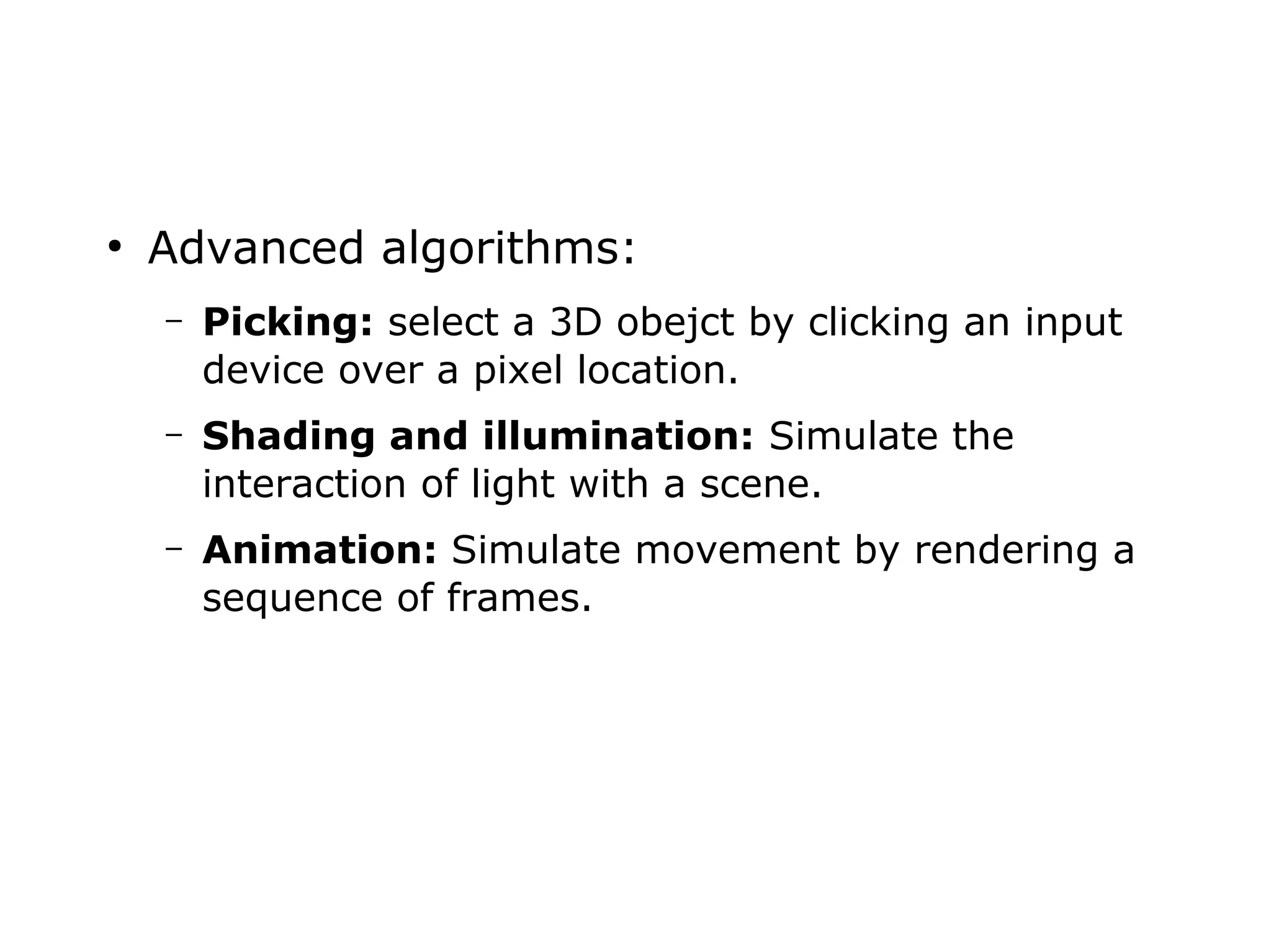 ● Advanced algorithms: 
– Picking: select a 3D obejct by clicking an input 
device over a pixel location. 
– Shading and illumination: Simulate the 
interaction of light with a scene. 
– Animation: Simulate movement by rendering a 
sequence of frames. 
 