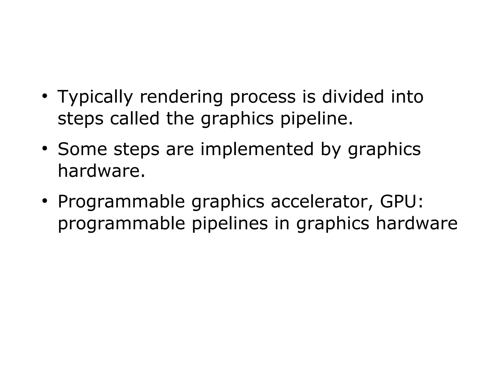 ● Typically rendering process is divided into 
steps called the graphics pipeline. 
● Some steps are implemented by graphics 
hardware. 
● Programmable graphics accelerator, GPU: 
programmable pipelines in graphics hardware 
 