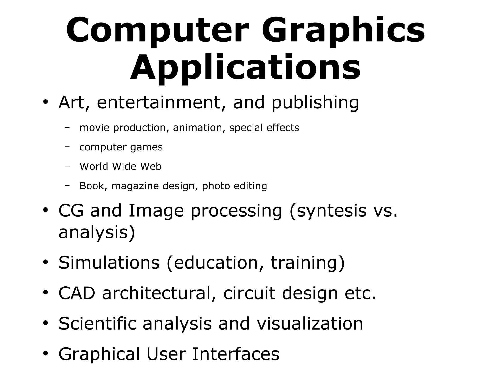 Computer Graphics 
Applications 
● Art, entertainment, and publishing 
– movie production, animation, special effects 
– computer games 
– World Wide Web 
– Book, magazine design, photo editing 
● CG and Image processing (syntesis vs. 
analysis) 
● Simulations (education, training) 
● CAD architectural, circuit design etc. 
● Scientific analysis and visualization 
● Graphical User Interfaces 
 