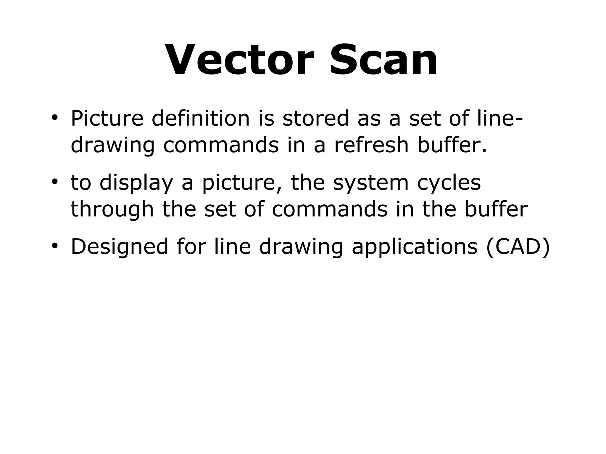 Vector Scan 
● Picture definition is stored as a set of line-drawing 
commands in a refresh buffer. 
● to display a picture, the system cycles 
through the set of commands in the buffer 
● Designed for line drawing applications (CAD) 
 