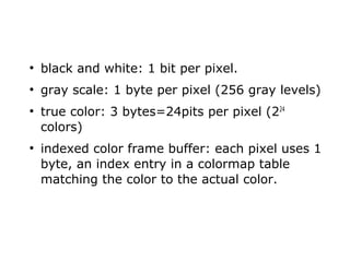 ● black and white: 1 bit per pixel. 
● gray scale: 1 byte per pixel (256 gray levels) 
● true color: 3 bytes=24pits per pixel (224 
colors) 
● indexed color frame buffer: each pixel uses 1 
byte, an index entry in a colormap table 
matching the color to the actual color. 
 