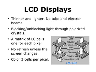 LCD Displays 
● Thinner and lighter. No tube and electron 
beams. 
● Blocking/unblocking light through polarized 
crystals. 
● A matrix of LC cells 
one for each pixel. 
● No refresh unless the 
screen changes. 
● Color 3 cells per pixel. 
 