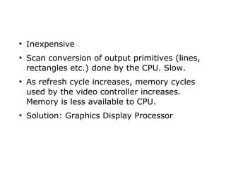 ● Inexpensive 
● Scan conversion of output primitives (lines, 
rectangles etc.) done by the CPU. Slow. 
● As refresh cycle increases, memory cycles 
used by the video controller increases. 
Memory is less available to CPU. 
● Solution: Graphics Display Processor 
 