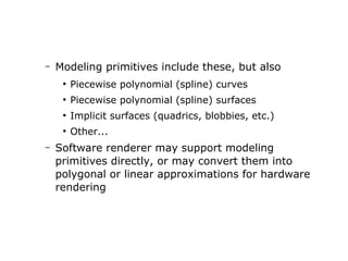 – Modeling primitives include these, but also 
● Piecewise polynomial (spline) curves 
● Piecewise polynomial (spline) surfaces 
● Implicit surfaces (quadrics, blobbies, etc.) 
● Other... 
– Software renderer may support modeling 
primitives directly, or may convert them into 
polygonal or linear approximations for hardware 
rendering 
 