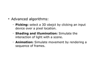 ● Advanced algorithms: 
– Picking: select a 3D obejct by clicking an input 
device over a pixel location. 
– Shading and illumination: Simulate the 
interaction of light with a scene. 
– Animation: Simulate movement by rendering a 
sequence of frames. 
 