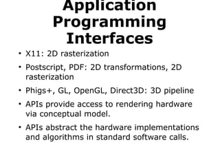 Application 
Programming 
Interfaces 
● X11: 2D rasterization 
● Postscript, PDF: 2D transformations, 2D 
rasterization 
● Phigs+, GL, OpenGL, Direct3D: 3D pipeline 
● APIs provide access to rendering hardware 
via conceptual model. 
● APIs abstract the hardware implementations 
and algorithms in standard software calls. 
 
