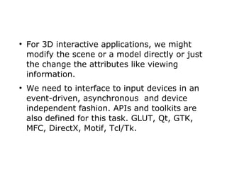 ● For 3D interactive applications, we might 
modify the scene or a model directly or just 
the change the attributes like viewing 
information. 
● We need to interface to input devices in an 
event-driven, asynchronous and device 
independent fashion. APIs and toolkits are 
also defined for this task. GLUT, Qt, GTK, 
MFC, DirectX, Motif, Tcl/Tk. 
 
