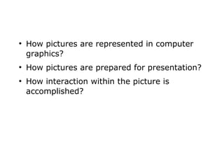 ● How pictures are represented in computer 
graphics? 
● How pictures are prepared for presentation? 
● How interaction within the picture is 
accomplished? 
 