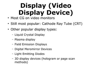 Display (Video 
Display Device) 
● Most CG on video monitors 
● Still most popular: Cathode Ray Tube (CRT) 
● Other popular display types: 
– Liquid Crystal Display 
– Plasma display 
– Field Emission Displays 
– Digital Meromirror Devices 
– Light Emitting Diodes 
– 3D display devices (hologram or page scan 
methods) 
 