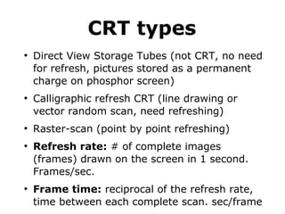 CRT types 
● Direct View Storage Tubes (not CRT, no need 
for refresh, pictures stored as a permanent 
charge on phosphor screen) 
● Calligraphic refresh CRT (line drawing or 
vector random scan, need refreshing) 
● Raster-scan (point by point refreshing) 
● Refresh rate: # of complete images 
(frames) drawn on the screen in 1 second. 
Frames/sec. 
● Frame time: reciprocal of the refresh rate, 
time between each complete scan. sec/frame 
 