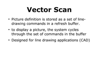 Vector Scan 
● Picture definition is stored as a set of line-drawing 
commands in a refresh buffer. 
● to display a picture, the system cycles 
through the set of commands in the buffer 
● Designed for line drawing applications (CAD) 
 