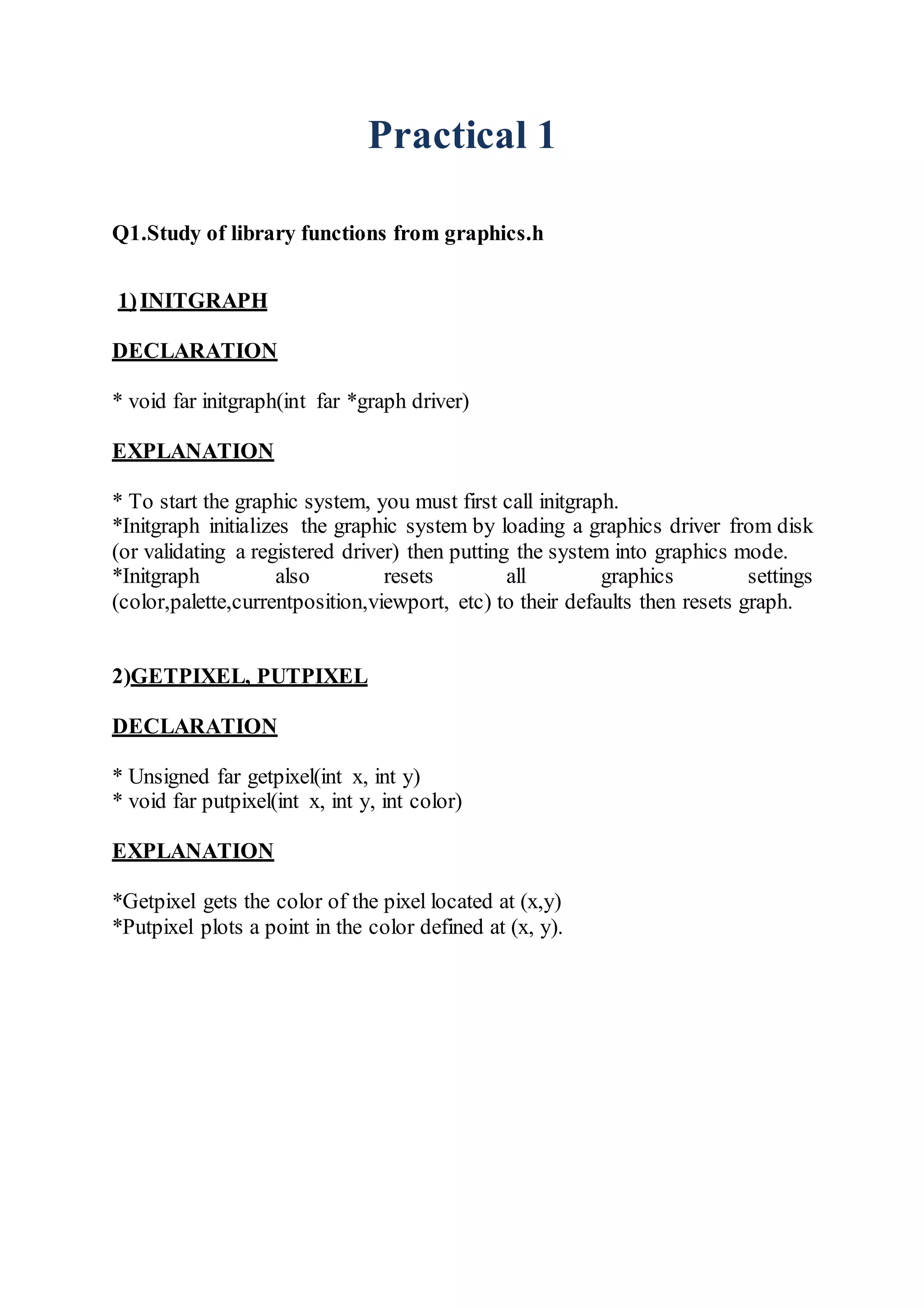 Practical 1
Q1.Study of library functions from graphics.h
1)INITGRAPH
DECLARATION
* void far initgraph(int far *graph driver)
EXPLANATION
* To start the graphic system, you must first call initgraph.
*Initgraph initializes the graphic system by loading a graphics driver from disk
(or validating a registered driver) then putting the system into graphics mode.
*Initgraph also resets all graphics settings
(color,palette,currentposition,viewport, etc) to their defaults then resets graph.
2)GETPIXEL, PUTPIXEL
DECLARATION
* Unsigned far getpixel(int x, int y)
* void far putpixel(int x, int y, int color)
EXPLANATION
*Getpixel gets the color of the pixel located at (x,y)
*Putpixel plots a point in the color defined at (x, y).
 