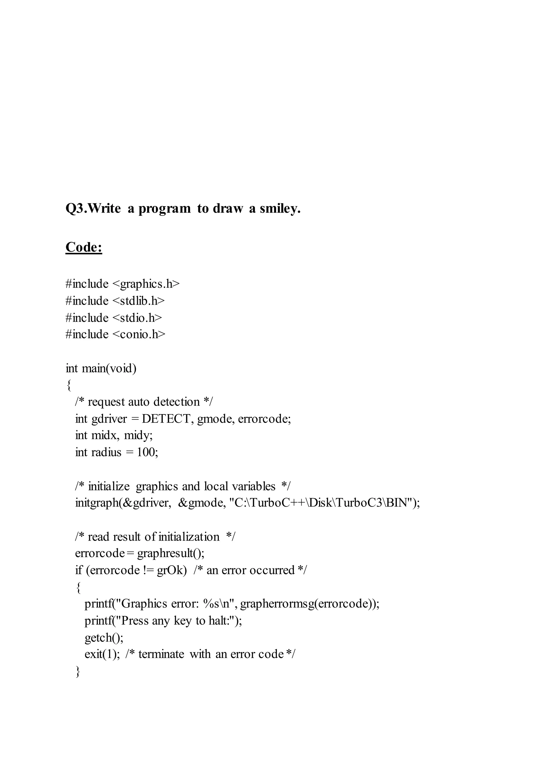 Q3.Write a program to draw a smiley.
Code:
#include <graphics.h>
#include <stdlib.h>
#include <stdio.h>
#include <conio.h>
int main(void)
{
/* request auto detection */
int gdriver = DETECT, gmode, errorcode;
int midx, midy;
int radius = 100;
/* initialize graphics and local variables */
initgraph(&gdriver, &gmode, "C:TurboC++DiskTurboC3BIN");
/* read result of initialization */
errorcode= graphresult();
if (errorcode != grOk) /* an error occurred */
{
printf("Graphics error: %sn", grapherrormsg(errorcode));
printf("Press any key to halt:");
getch();
exit(1); /* terminate with an error code*/
}
 