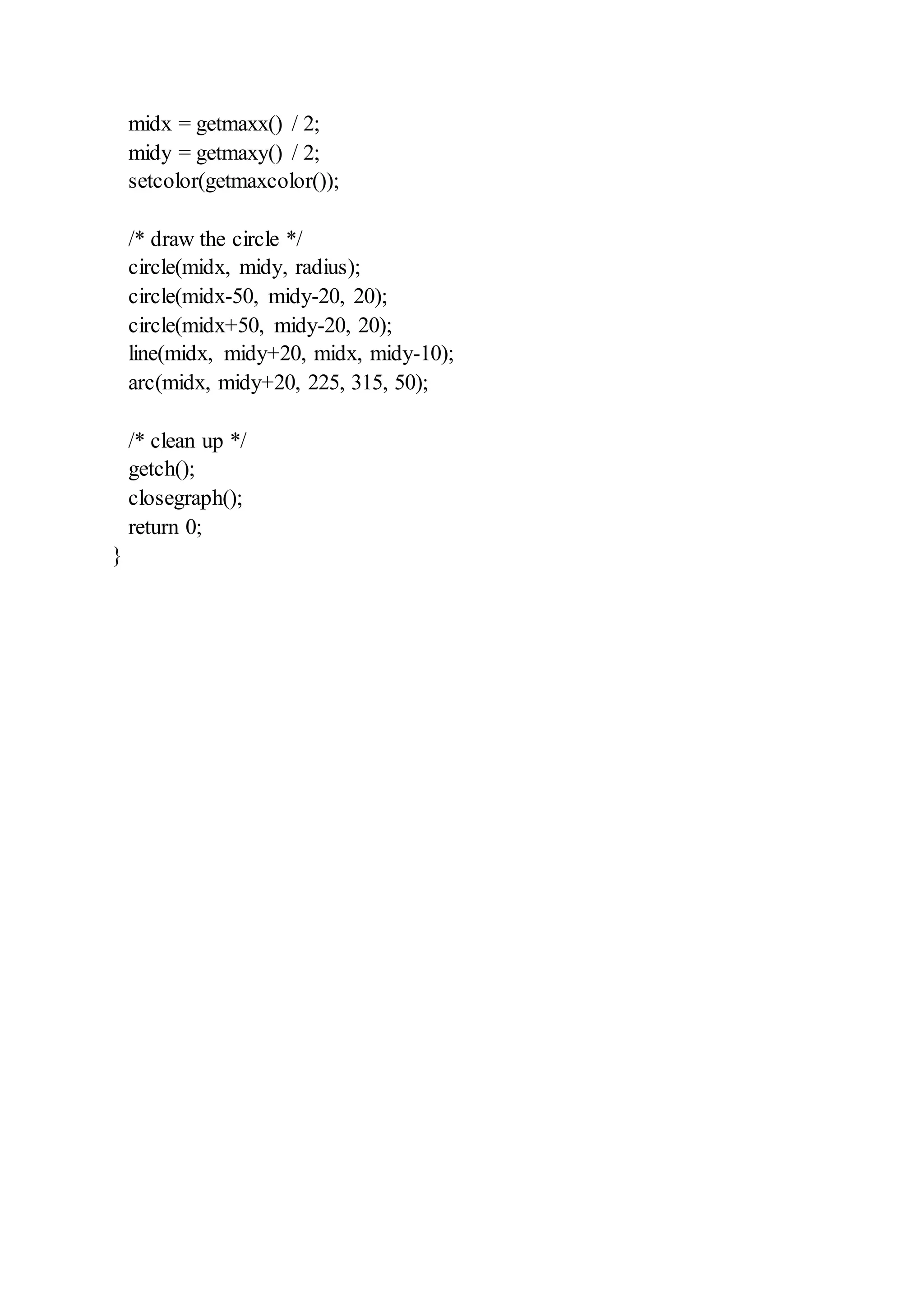 midx = getmaxx() / 2;
midy = getmaxy() / 2;
setcolor(getmaxcolor());
/* draw the circle */
circle(midx, midy, radius);
circle(midx-50, midy-20, 20);
circle(midx+50, midy-20, 20);
line(midx, midy+20, midx, midy-10);
arc(midx, midy+20, 225, 315, 50);
/* clean up */
getch();
closegraph();
return 0;
}
 